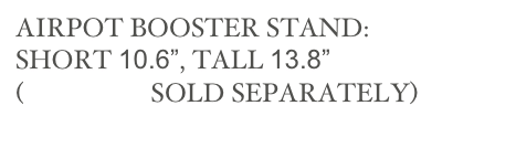 AIRPOT BOOSTER STAND:
SHORT 10.6”, TALL 13.8” 
(AIRPOTS SOLD SEPARATELY)